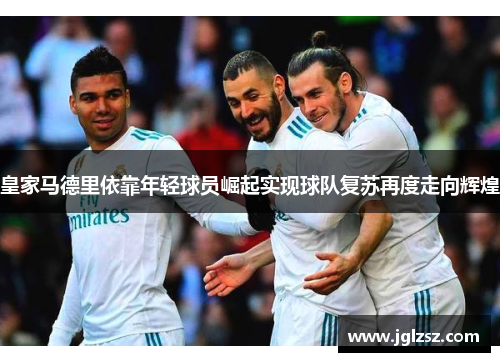 皇家马德里依靠年轻球员崛起实现球队复苏再度走向辉煌